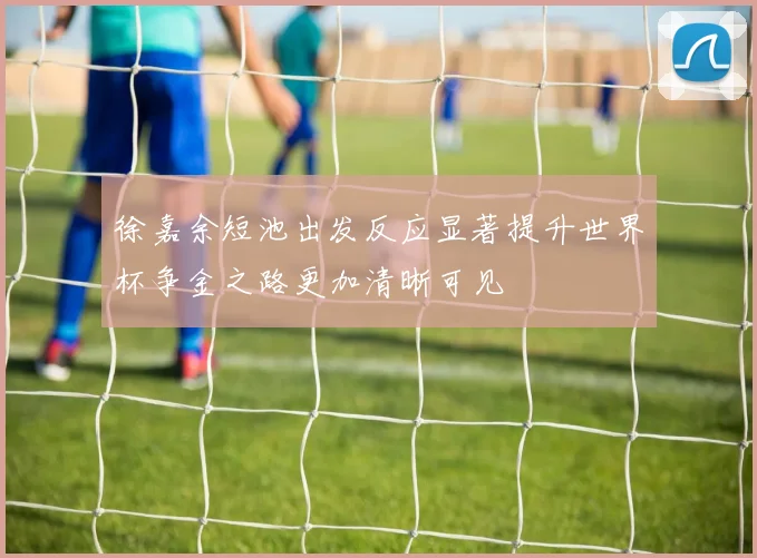 徐嘉余短池出发反应显著提升世界杯争金之路更加清晰可见