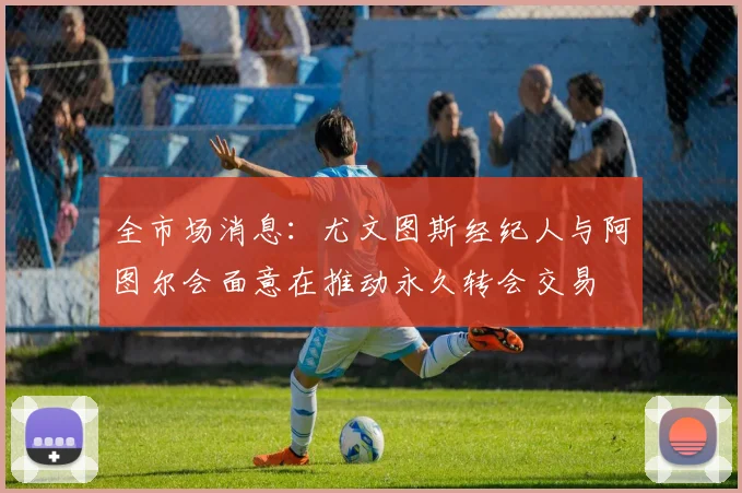 全市场消息：尤文图斯经纪人与阿图尔会面意在推动永久转会交易