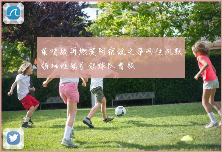 前哨战再燃英阿宿敌之争两位沉默领袖谁能引领球队晋级